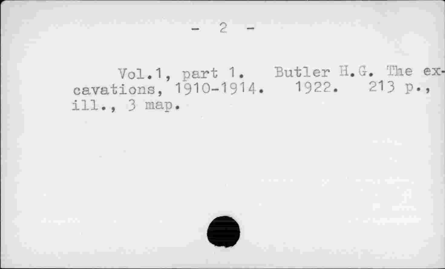 ﻿- 2 -
Vol.1, part 1. Butler H.G. The excavations, 19Ю-1914.	1922.	213 p»>
ill., 3 map.